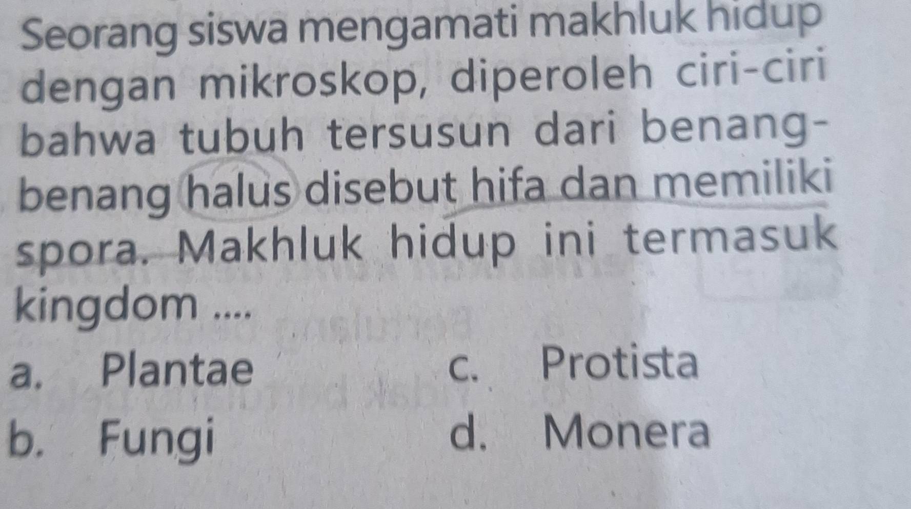 Seorang siswa mengamati makhluk hidup
dengan mikroskop, diperoleh ciri-ciri
bahwa tubuh tersusun dari benang-
benang halus disebut hifa dan memiliki
spora. Makhluk hidup ini termasuk
kingdom ....
a. Plantae c. Protista
b. Fungi
d. Monera