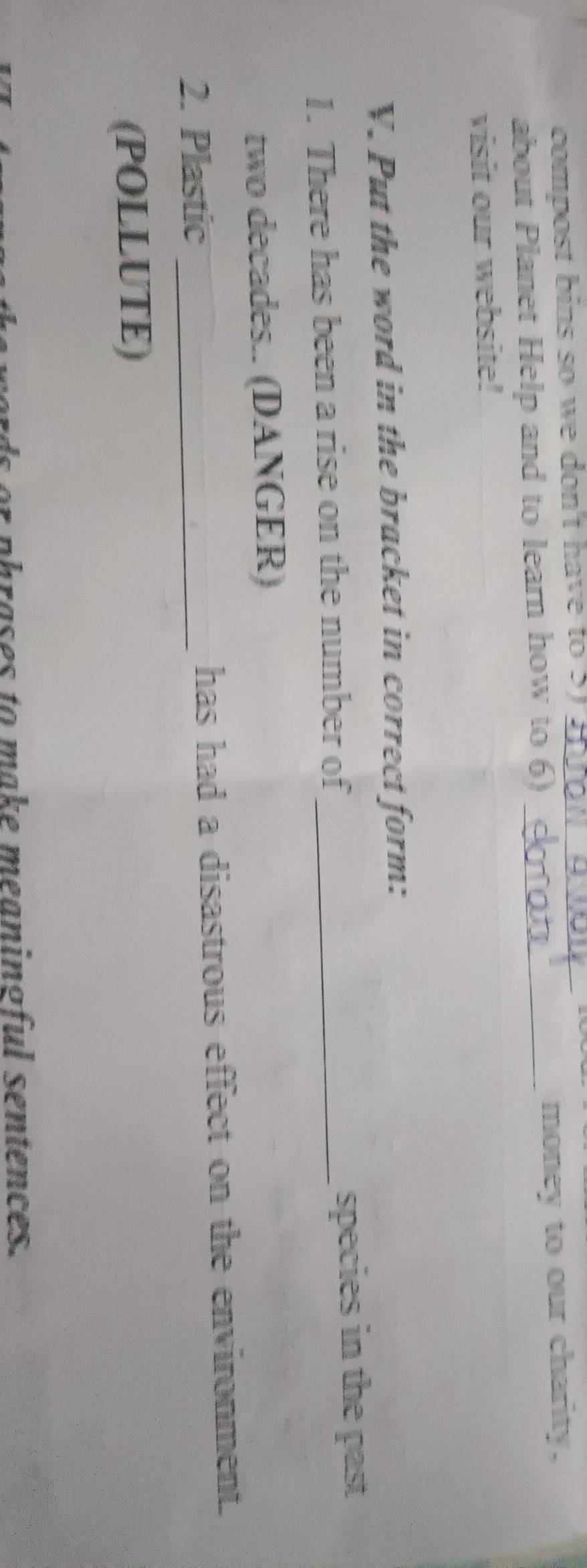 compost bins so we don't have to 5 _ 
about Planet Help and to learn how to 6) _money to our charity. 
visit our website! 
V. Put the word in the bracket in correct form: 
1. There has been a rise on the number of_ species in the past 
two decades.. (DANGER) 
2. Plastic _has had a disastrous effect on the environment. 
(POLLUTE) 
phrases to make meaningful sentences.