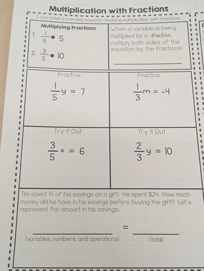 Multiplication with Fractions
I can solve a one-step equation involving multiplication with fractions.
r
Multiplying Fractions When a variable is being
1.  1/5 · 5 multiplied by a fraction,
multiply both sides of the
2.  3/5 · 10
equation by the fraction's:
money did he have in his savings before buying the gift? Let s
represent the amount in his savings.
_
_
=
(variables, numbers, and operations) (total)