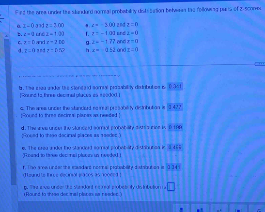 Find the area under the standard normal probability distribution between the following pairs of z-scores. 
a. z=0 and z=3.00 e. z=-3.00 and z=0
b. z=0 and z=1.00 f. z=-1.00 and z=0
C. z=0 and z=2.00 g. z=-1.77 and z=0
d. z=0 and z=0.52 h. z=-0.52 and z=0
b. The area under the standard normal probability distribution is 0.341
(Round to three decimal places as needed.) 
c. The area under the standard normal probability distribution is 0.477
(Round to three decimal places as needed.) 
d. The area under the standard normal probability distribution is 0.199
(Round to three decimal places as needed.) 
e. The area under the standard normal probability distribution is 0.499
(Round to three decimal places as needed.) 
f. The area under the standard normal probability distribution is 0 341
(Round to three decimal places as needed.) 
g. The area under the standard normal probability distribution is 
(Round to three decimal places as needed.)