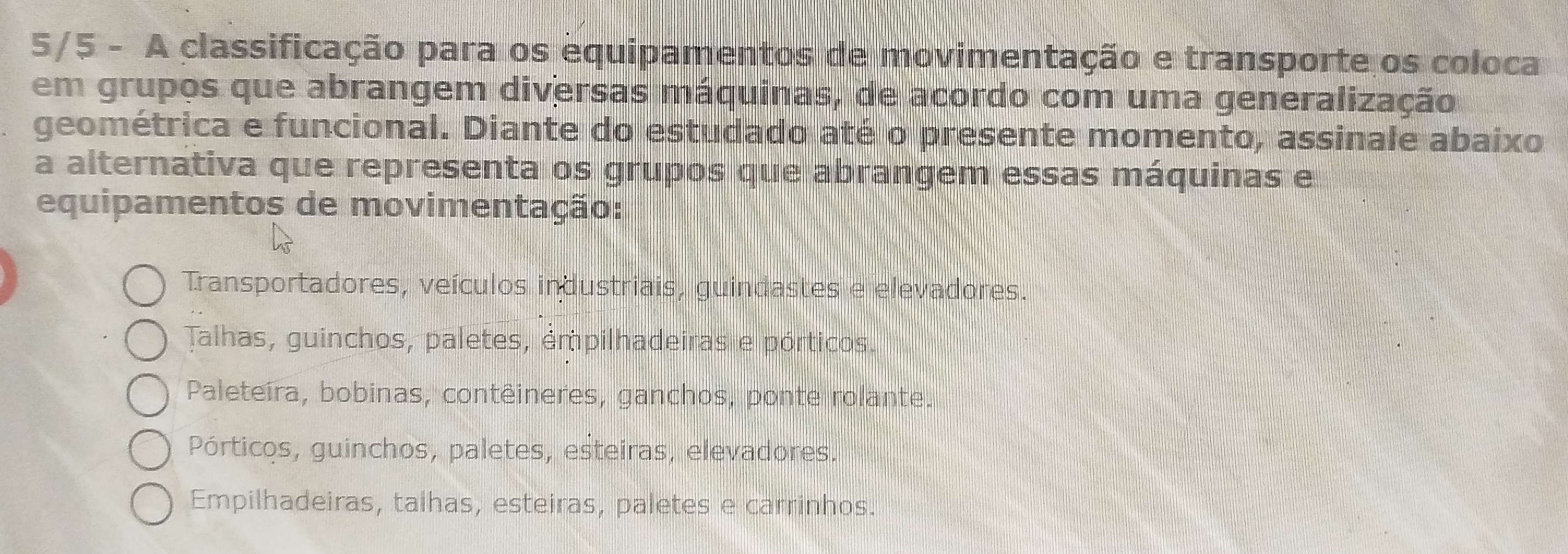 5/5 - A classificação para os equipamentos de movimentação e transporte os coloca
em grupos que abrangem diversas máquinas, de acordo com uma generalização
geométrica e funcional. Diante do estudado até o presente momento, assinale abaixo
a alternativa que representa os grupos que abrangem essas máquinas e
equipamentos de movimentação:
Transportadores, veículos industriais, guindastes e elevadores.
Talhas, guinchos, paletes, émpilhadeiras e pórticos.
Paleteira, bobinas, contêineres, ganchos, ponte rolante.
Pórticos, guinchos, paletes, esteiras, elevadores.
Empilhadeiras, talhas, esteiras, paletes e carrinhos.