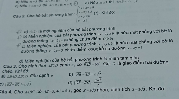 a) Nếu m=3 thi A∩ B= 3.
c) Nếu 3 thì A∩ B=[5,m+2] d) Nếu m≥ 3 thì A∩ B=A. 
Câu 2. Cho hệ bất phương trình: beginarrayl 3x+2y≥ 9 x-2y≤ 3 x+y≤ 6 x≥ 1endarray.  (I). Khi đó:
a) (3;2) là một nghiệm của hệ bất phương trình
b) Miền nghiệm của bất phương trình 3x+2y≥ 9 là nửa mặt phẳng với bờ là
đường thẳng 3x+2y=9 không chứa điểm O(0;0)
c) Miền nghiệm của bất phương trình x-2y≤ 3 là nửa mặt phẳng với bờ là
đường thẳng x-2y=3 chứa điểm O(0;0) kể cả đường x-2y=3
d) Miền nghiệm của hệ bất phương trình là miền tam giác
Câu 3. Cho hình thoi ABCD cạnh a, có widehat BAD=60°. Gọi 0 là giao điểm hai đường
chéo. Khi đó:
a) △ BAD, △ BCD đều cạnh a. b) |vector AB+vector AD|=asqrt(2)
c) |overline BA-overline BC|=asqrt(3) d) |vector OB-vector DC|= asqrt(3)/2 
Câu 4. Cho △ ABC có AB=3, AC=4A , góc S=3sqrt(3)nhpn , diện tích S=3sqrt(3). Khi đó: