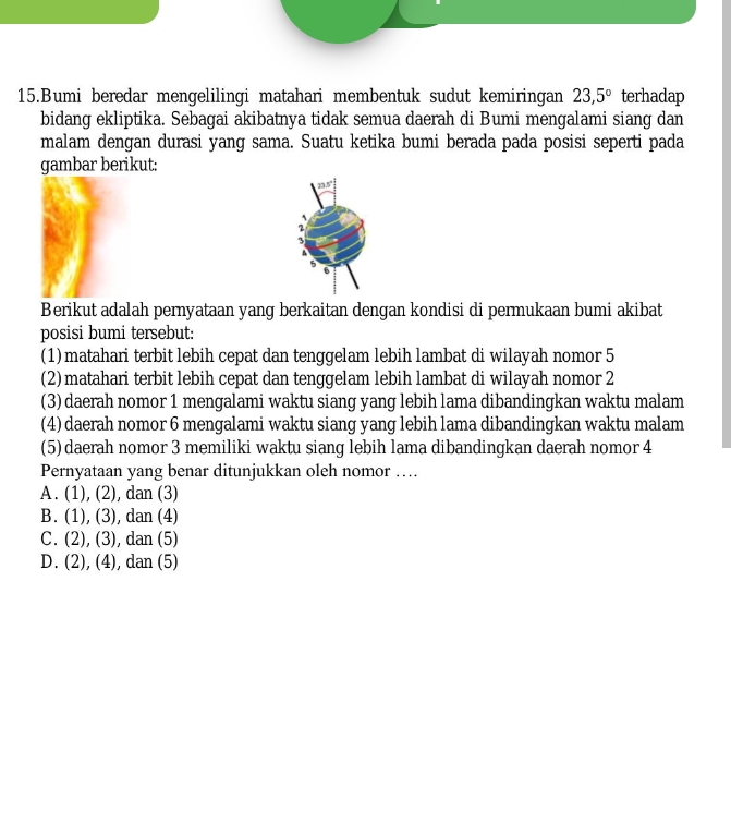 Bumi beredar mengelilingi matahari membentuk sudut kemiringan 23,5° terhadap
bidang ekliptika. Sebagai akibatnya tidak semua daerah di Bumi mengalami siang dan
malam dengan durasi yang sama. Suatu ketika bumi berada pada posisi seperti pada
gambar berikut:
Berikut adalah pernyataan yang berkaitan dengan kondisi di permukaan bumi akibat
posisi bumi tersebut:
(1) matahari terbit lebih cepat dan tenggelam lebih lambat di wilayah nomor 5
(2)matahari terbit lebih cepat dan tenggelam lebih lambat di wilayah nomor 2
(3) daerah nomor 1 mengalami waktu siang yang lebih lama dibandingkan waktu malam
(4)daerah nomor 6 mengalami waktu siang yang lebih lama dibandingkan waktu malam
(5) daerah nomor 3 memiliki waktu siang lebih lama dibandingkan daerah nomor 4
Pernyataan yang benar ditunjukkan oleh nomor …
A . (1),(2),dan(3)
B. (1),(3),dan(4)
C. (2),(3),dan(5)
D. (2),(4),dan(5)