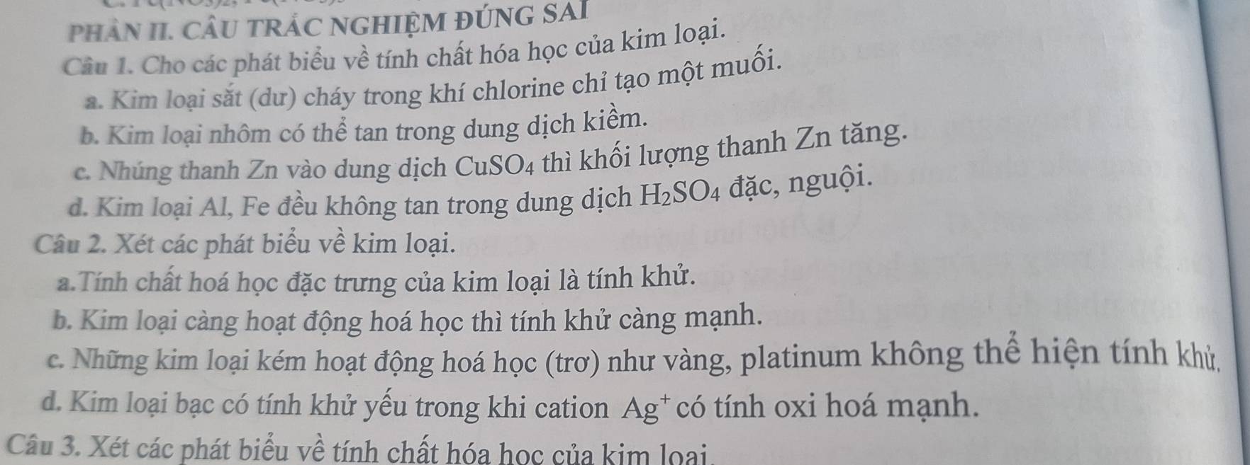 phâN II. CÂU TRÁC NGHIỆM ĐÚNG SAI 
Câu 1. Cho các phát biểu về tính chất hóa học của kim loại. 
a. Kim loại sắt (dư) cháy trong khí chlorine chỉ tạo một muối. 
b. Kim loại nhôm có thể tan trong dung dịch kiểm. 
c. Nhúng thanh Zn vào dung dịch CuSO4 thì khối lượng thanh Zn tăng. 
d. Kim loại Al, Fe đều không tan trong dung dịch H_2SO 4 đặc, nguội. 
Câu 2. Xét các phát biểu về kim loại. 
a.Tính chất hoá học đặc trưng của kim loại là tính khử. 
b. Kim loại càng hoạt động hoá học thì tính khử càng mạnh. 
c. Những kim loại kém hoạt động hoá học (trơ) như vàng, platinum không thể hiện tính khỳ 
d. Kim loại bạc có tính khử yếu trong khi cation Ag^+ có tính oxi hoá mạnh. 
Câu 3. Xét các phát biểu về tính chất hóa học của kim loại.