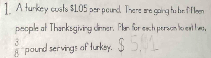 A turkey costs $1.05 per pound. There are going to be fifteen 
people at Thanksgiving dinner. Plan for each person to eat two,
 3/8 - pound servings of turkey.