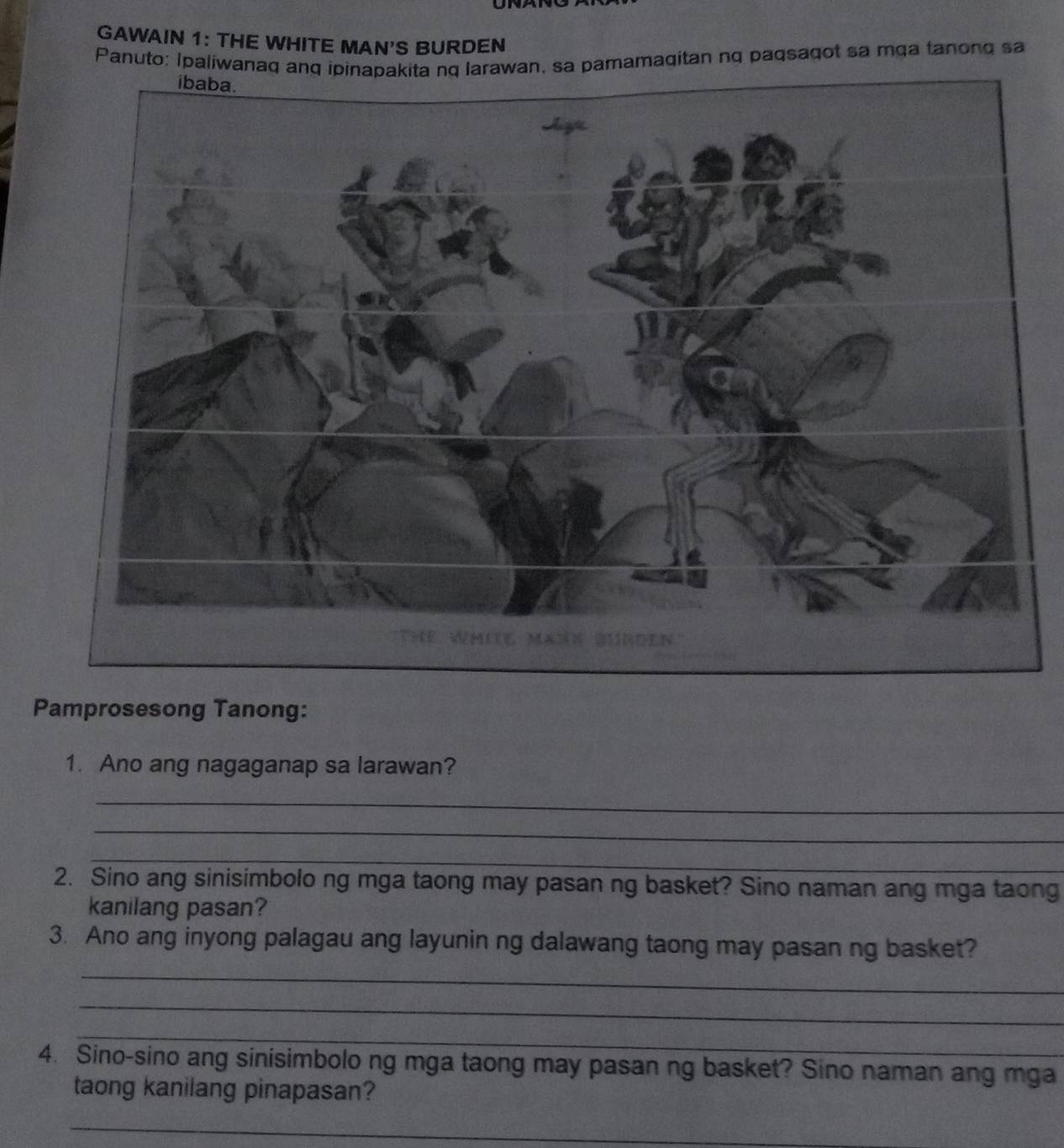 GAWAIN 1: THE WHITE MAN'S BURDEN 
Panuto: Ipaliwanaq anq ipinapakita nq larawan, sa pamamagitan nq paqsagot sa mga tanong sa 
Pamprosesong Tanong: 
1. Ano ang nagaganap sa larawan? 
_ 
_ 
_ 
2. Sino ang sinisimbolo ng mga taong may pasan ng basket? Sino naman ang mga taong 
kanilang pasan? 
3. Ano ang inyong palagau ang layunin ng dalawang taong may pasan ng basket? 
_ 
_ 
_ 
4. Sino-sino ang sinisimbolo ng mga taong may pasan ng basket? Sino naman ang mga 
taong kanilang pinapasan? 
_