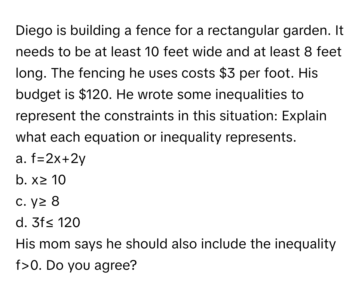 Diego is building a fence for a rectangular garden. It needs to be at least 10 feet wide and at least 8 feet long. The fencing he uses costs $3 per foot. His budget is $120. He wrote some inequalities to represent the constraints in this situation: Explain what each equation or inequality represents.

a. f=2x+2y 
b. x≥ 10
c. y≥ 8
d. 3f≤ 120 
His mom says he should also include the inequality f>0. Do you agree?