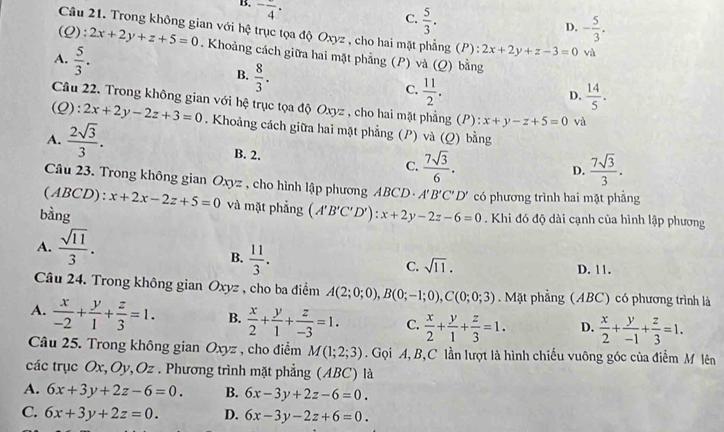 B. ^-frac 4·
C.  5/3 .
D. - 5/3 .
Câu 21. Trong không gian với hệ trục tọa độ Oxyz , cho hai mặt phẳng (P) : 2x+2y+z-3=0 và
(Q :2x+2y+z+5=0. Khoảng cách giữa hai mặt phẳng (P) và
A.  5/3 .  8/3 .
B.
(Q) bằng
C.  11/2 .  14/5 .
D.
Câu 22. Trong không gian với hệ trục tọa độ Oxyz , cho hai mặt phẳng (P) : x+y-z+5=0 và
(Q): 2x+2y-2z+3=0. Khoảng cách giữa hai mặt phẳng (P) và (Q) bằng
A.  2sqrt(3)/3 .
B. 2.
C.  7sqrt(3)/6 .  7sqrt(3)/3 .
D.
Câu 23. Trong không gian Oxyz , cho hình lập phương ABCD - A'B'C'D' có phương trình hai mặt phẳng
(ABCD): x+2x-2z+5=0 và mặt phẳng
bàng (A'B'C'D'):x+2y-2z-6=0. Khi đó độ dài cạnh của hình lập phương
A.  sqrt(11)/3 .
B.  11/3 .
C. sqrt(11). D. 11.
Câu 24. Trong không gian Oxyz , cho ba điểm A(2;0;0),B(0;-1;0),C(0;0;3) Mặt phẳng (ABC) có phương trình là
A.  x/-2 + y/1 + z/3 =1. B.  x/2 + y/1 + z/-3 =1. C.  x/2 + y/1 + z/3 =1. D.  x/2 + y/-1 + z/3 =1.
Câu 25. Trong không gian Oxyz , cho điểm M(1;2;3). Gọi A, B,C lần lượt là hình chiếu vuông góc của điểm M lên
các trục Ox, Oy, Oz . Phương trình mặt phẳng (ABC) là
A. 6x+3y+2z-6=0. B. 6x-3y+2z-6=0.
C. 6x+3y+2z=0. D. 6x-3y-2z+6=0.