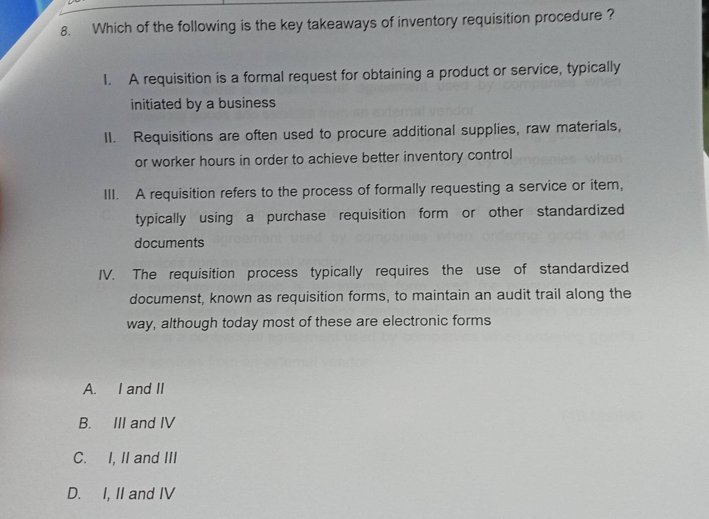 Which of the following is the key takeaways of inventory requisition procedure ?
1. A requisition is a formal request for obtaining a product or service, typically
initiated by a business
II. Requisitions are often used to procure additional supplies, raw materials,
or worker hours in order to achieve better inventory control
III. A requisition refers to the process of formally requesting a service or item,
typically using a purchase requisition form or other standardized
documents
IV. The requisition process typically requires the use of standardized
documenst, known as requisition forms, to maintain an audit trail along the
way, although today most of these are electronic forms
A. I and II
B. III and IV
C. I, II and III
D. I, II and IV