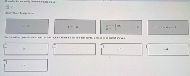 Consider the inequality from the previous task:
 (x+5)/x+2 ≥ 0
Identify the critical point(s).
x=-5 and
x=-2
x=-2
x=2
x=-5 and x=5
Use the critical points to determine the test regions. What are possible test points? Choose three correct answers.
0
-5
-3
-6
-2