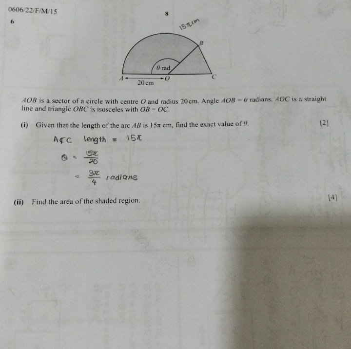 0606/22/F/M/15 
8 
6

AOB is a sector of a circle with centre O and radius 20cm. Angle AOB=θ radians. AOC is a straight 
line and triangle OBC is isosceles with OB=OC. 
(i) Given that the length of the arc AB is 15π cm, find the exact value of θ. [2] 
(ii) Find the area of the shaded region. [4]