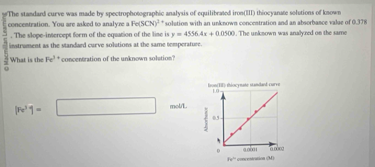 The standard curve was made by spectrophotographic analysis of equilibrated iron(III) thiocyanate solutions of known
concentration. You are asked to analyze a Fe(SCN)^2 solution with an unknown concentration and an absorbance value of 0.378
. The slope-intercept form of the equation of the line is y=4556.4x+0.0500. The unknown was analyzed on the same
=i instrument as the standard curve solutions at the same temperature.
What is the Fe^(3+) concentration of the unknown solution?
[Fe^(3+)]=□ mol/L