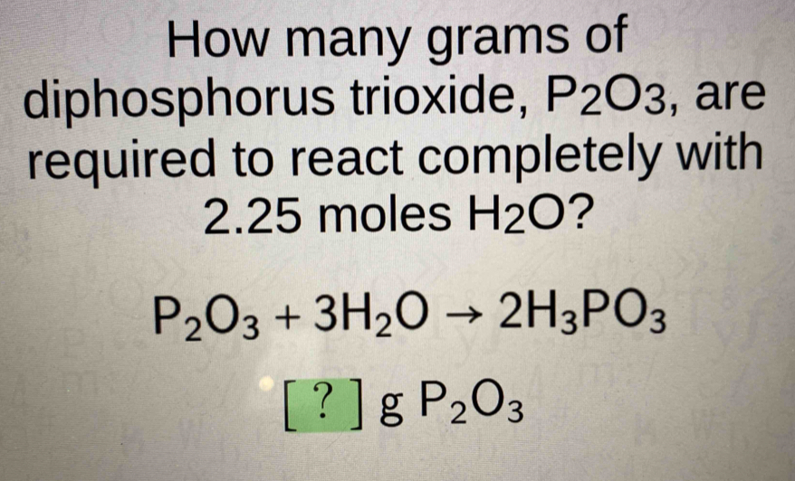 How many grams of 
diphosphorus trioxide, P_2O_3 , are 
required to react completely with
2.25 moles H_2O ?
P_2O_3+3H_2Oto 2H_3PO_3
[ ? ] g P_2O_3