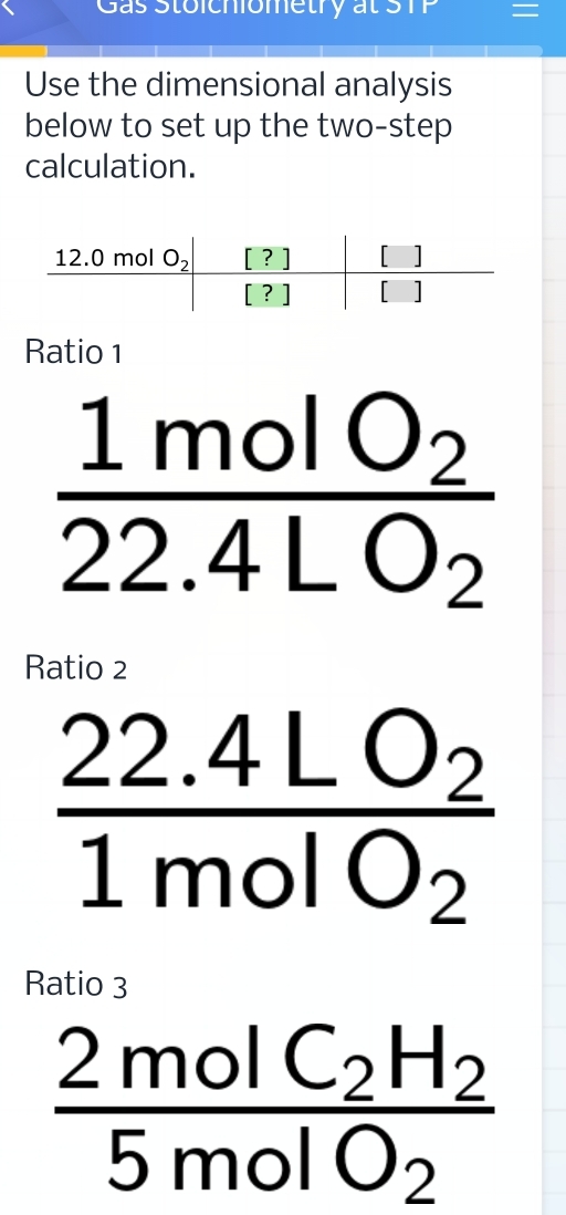 Gas Stoichiometry at S =
Use the dimensional analysis
below to set up the two-step
calculation.
Ratio 1
frac 1molO_222.4LO_2
Ratio 2
frac 22.4LO_21molO_2
Ratio 3
frac 2molC_2H_25molO_2