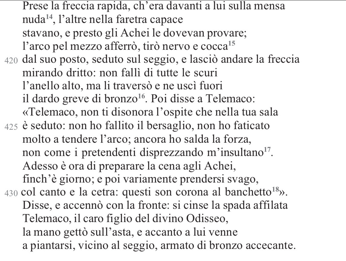 Prese la freccia rapida, ch’era davanti a lui sulla mensa
nuda^(14) , l’altre nella faretra capace 
stavano, e presto gli Achei le dovevan provare; 
l’arco pel mezzo afferrò, tirò nervo e cocca^(15)
420 dal suo posto, seduto sul seggio, e lasciò andare la freccia 
mirando dritto: non fallì di tutte le scuri 
l’anello alto, ma li traversò e ne uscì fuori 
il dardo greve di bron ZO^(16). Poi disse a Telemaco: 
«Telemaco, non ti disonora l’ospite che nella tua sala
425 è seduto: non ho fallito il bersaglio, non ho faticato 
molto a tendere l’arco; ancora ho salda la forza, 
non come i pretendenti disprezzando m’insultar nc , 17. 
Adesso è ora di preparare la cena agli Achei, 
finch’è giorno; e poi variamente prendersi svago,
430 col canto e la cetra: questi son corona al banchett [0 8». 
Disse, e accennò con la fronte: si cinse la spada affilata 
Telemaco, il caro figlio del divino Odisseo, 
la mano gettò sull’asta, e accanto a lui venne 
a piantarsi, vicino al seggio, armato di bronzo accecante.