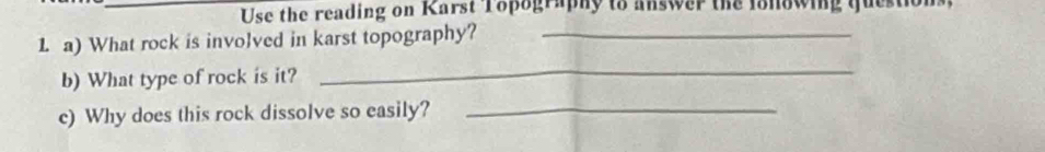 Use the reading on Karst Topography to answer the fonowing question 
1 a) What rock is involved in karst topography?_ 
b) What type of rock is it? 
_ 
c) Why does this rock dissolve so easily?_