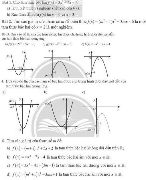 Cho tam thức bậc hai f(x)=3x^2+4x-7
a) Tính biệt thức và nghiệm (nếu có) của f(x).
b) Xác định đầu của f(x) tai x=0 và x=3.
Bài 2. Tìm các giả trị của tham số m để biểu thức f(x)=(m^2-1)x^2+3mx-6 là một
tam thức bậc hai có x=2 là một nghiệm.
Bài 3. Dựa vào đồ thị của các hàm số bậc hai được cho trong hình dưới đây, xét dầu
của tam thức bậc hai tương ứng
a) f(x)=2x^2+5x+2 b) g(x)=-x^2+3x-3; c) h(x)=-x^2+4x-4.
4. Dựa vào đồ thị của các hàm số bậc hai được cho trong hình dưới đây, xét đầu của
tam thức bậc hai tương ứng:
a)
b)
c)
6. Tìm các giá trị của tham _ frac 1 m đễ:
a) f(x)=(m+1)x^2+5x+2 là tam thức bậc hai không đổi dầu trên R;
b) f(x)=mx^2-7x+4 là tam thức bậc hai âm với mọi x∈ R;
c) f(x)=3x^2-4x+(3m-1) là tam thức bậc hai dương với mọi x∈ R;
d) f(x)=(m^2+1)x^2-3mx+1 là tam thức bậc hai âm với mọi x∈ R.