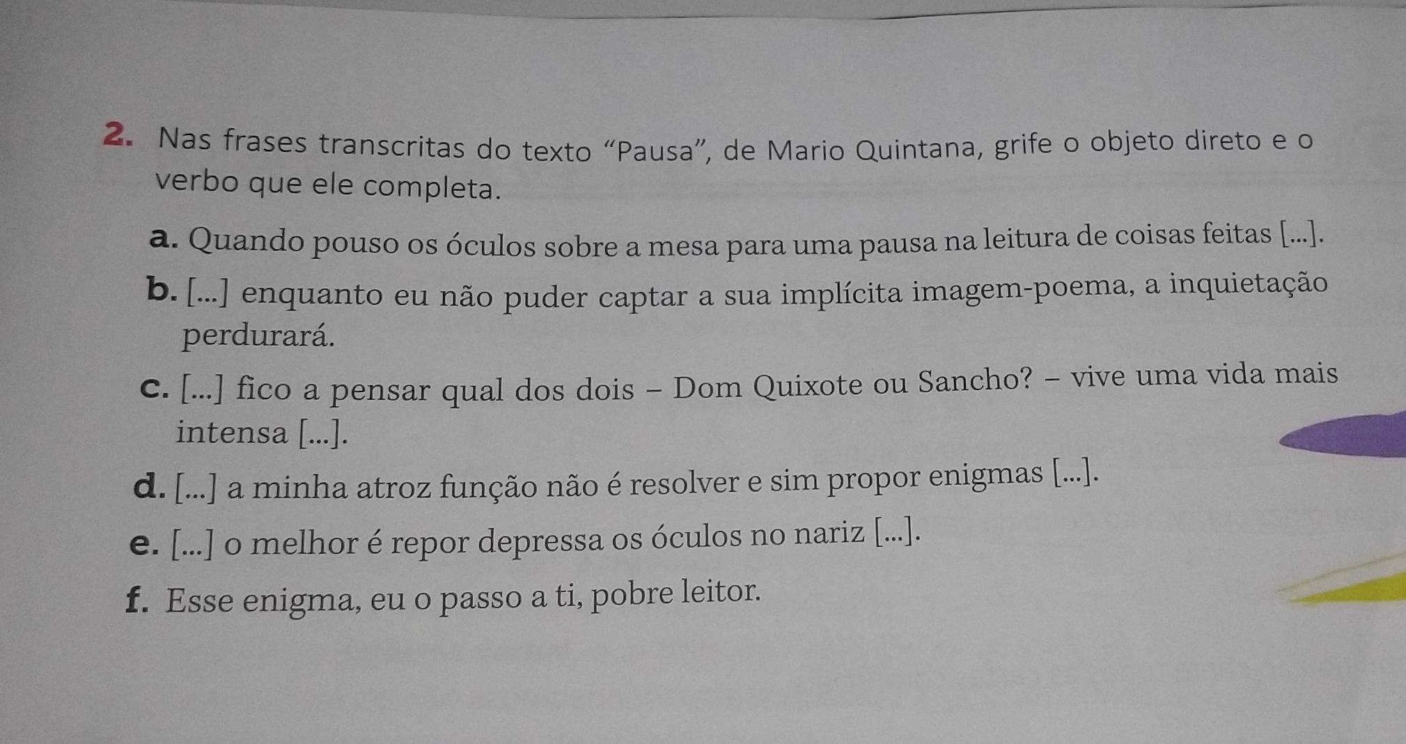 Nas frases transcritas do texto “Pausa”, de Mario Quintana, grife o objeto direto e o
verbo que ele completa.
a. Quando pouso os óculos sobre a mesa para uma pausa na leitura de coisas feitas [...].
b. [...] enquanto eu não puder captar a sua implícita imagem-poema, a inquietação
perdurará.
c. [...] fico a pensar qual dos dois - Dom Quixote ou Sancho? - vive uma vida mais
intensa [...].
d. [...] a minha atroz função não é resolver e sim propor enigmas [...].
e. [...] o melhor é repor depressa os óculos no nariz [...].
f. Esse enigma, eu o passo a ti, pobre leitor.