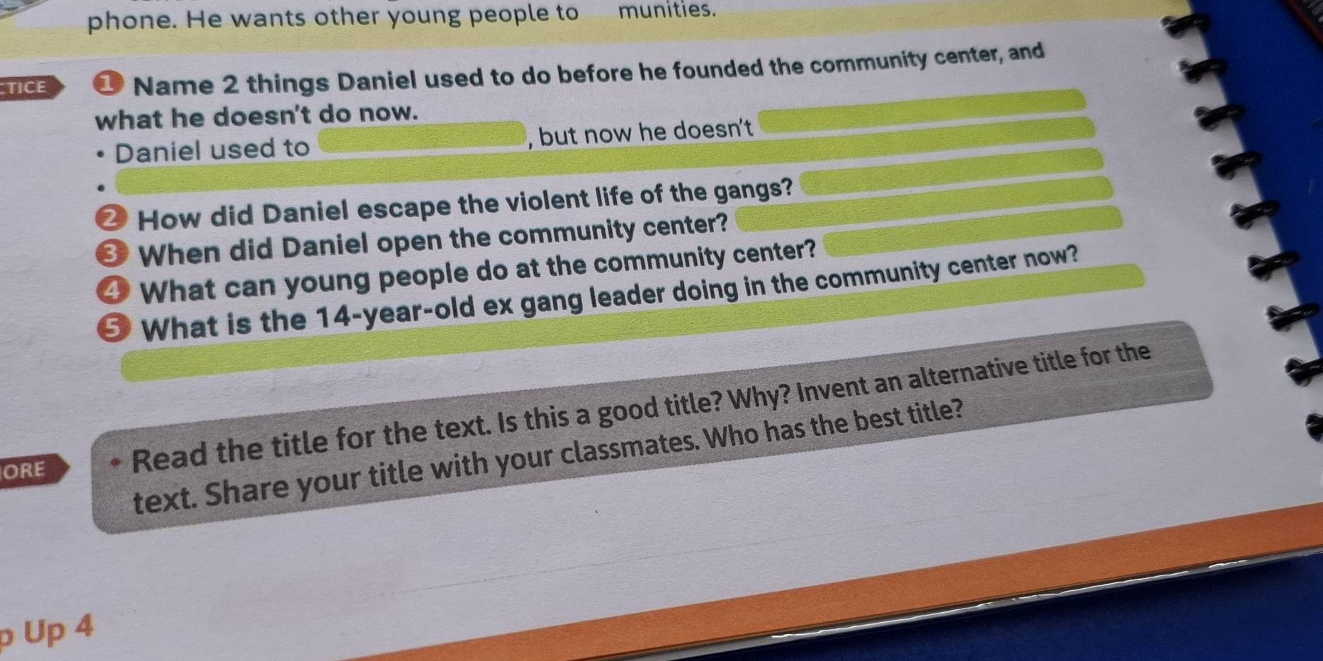 phone. He wants other young people to munities. 
TICE 
Name 2 things Daniel used to do before he founded the community center, and 
what he doesn't do now. 
Daniel used to , but now he doesn't 
⑳ How did Daniel escape the violent life of the gangs? 
When did Daniel open the community center? 
4 What can young people do at the community center? 
⑤ What is the 14-year -old ex gang leader doing in the community center now? 
text. Share your title with your classmates. Who has the best title? 
ORE 
Read the title for the text. Is this a good title? Why? Invent an alternative title for the 
ρ Up 4