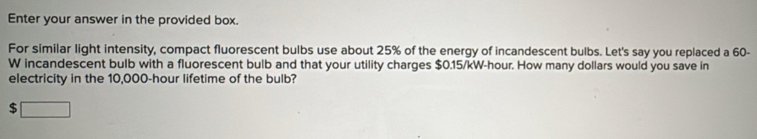 Enter your answer in the provided box. 
For similar light intensity, compact fluorescent bulbs use about 25% of the energy of incandescent bulbs. Let's say you replaced a 60-
W incandescent bulb with a fluorescent bulb and that your utility charges $0.15/kW-hour. How many dollars would you save in 
electricity in the 10,000-hour lifetime of the bulb? 
$ □ 