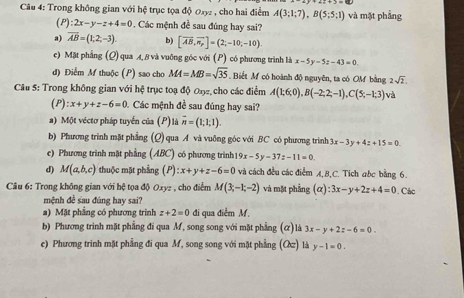 v+2z+5=60
Câu 4: Trong không gian với hệ trục tọa độ Oxyz , cho hai điểm A(3;1;7),B(5;5;1) và mặt phẳng
(P): 2x-y-z+4=0. Các mệnh đề sau đúng hay sai?
a) overline AB=(1;2;-3). b) [overline AB,overline n_p]=(2;-10;-10).
c) Mặt phẳng (Q) qua A, B và vuông góc với (P) có phương trình là x-5y-5z-43=0
d) Điểm M thuộc (P) sao cho MA=MB=sqrt(35). Biết M có hoành độ nguyên, ta có OM bằng 2sqrt(2).
Câu 5: Trong không gian với hệ trục toạ độ Oxy, cho các điểm A(1;6;0),B(-2;2;-1),C(5;-1;3) và
(P): x+y+z-6=0 1. Các mệnh đề sau đúng hay sai?
a) Một véctơ pháp tuyến của (P)là vector n=(1;1;1).
b) Phương trình mặt phẳng (Q) qua A và vuông góc với BC có phương trình 3x-3y+4z+15=0.
c) Phương trình mặt phẳng (ABC) có phương trình 19x-5y-37z-11=0.
d) M(a,b,c) * thuộc mặt phẳng (P): x+y+z-6=0 và cách đều các điểm A,B,C. Tích abc bằng 6.
Câu 6: Trong không gian với hệ tọa độ Oxyz , cho điểm M(3;-1;-2) và mặt phẳng (alpha ):3x-y+2z+4=0. Các
mệnh đề sau đúng hay sai?
a) Mặt phẳng có phương trình z+2=0 đi qua điềm M.
b) Phương trình mặt phẳng đi qua M, song song với mặt phẳng (α)là 3x-y+2z-6=0.
c) Phương trình mặt phẳng đi qua M, song song với mặt phẳng () là y-1=0.