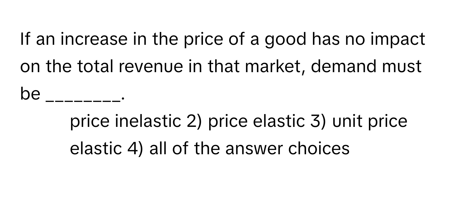 If an increase in the price of a good has no impact on the total revenue in that market, demand must be ________.

1) price inelastic 2) price elastic 3) unit price elastic 4) all of the answer choices