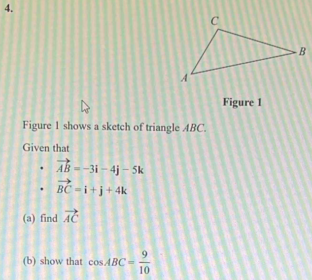 Figure 1 
Figure 1 shows a sketch of triangle ABC. 
Given that
vector AB=-3i-4j-5k
vector BC=i+j+4k
(a) find vector AC
(b) show that cos ABC= 9/10 