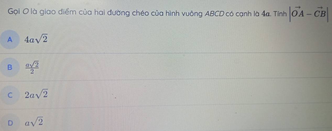 Gọi O là giao điểm của hai đường chéo của hình vuông ABCD có cạnh là 4a. Tính |vector OA-vector CB|
A 4asqrt(2)
B  asqrt(2)/2 
C 2asqrt(2)
D asqrt(2)