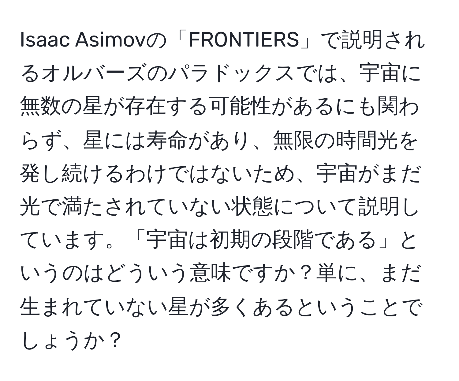 Isaac Asimovの「FRONTIERS」で説明されるオルバーズのパラドックスでは、宇宙に無数の星が存在する可能性があるにも関わらず、星には寿命があり、無限の時間光を発し続けるわけではないため、宇宙がまだ光で満たされていない状態について説明しています。「宇宙は初期の段階である」というのはどういう意味ですか？単に、まだ生まれていない星が多くあるということでしょうか？