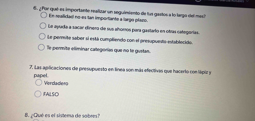 Mc Rosates
6. ¿Por qué es importante realizar un seguimiento de tus gastos a lo largo del mes?
En realidad no es tan importante a largo plazo.
Le ayuda a sacar dinero de sus ahorros para gastarlo en otras categorías.
Le permite saber si está cumpliendo con el presupuesto establecido.
Te permite eliminar categorías que no te gustan.
7. Las aplicaciones de presupuesto en línea son más efectivas que hacerlo con lápiz y
papel.
Verdadero
FALSO
8. ¿Qué es el sistema de sobres?