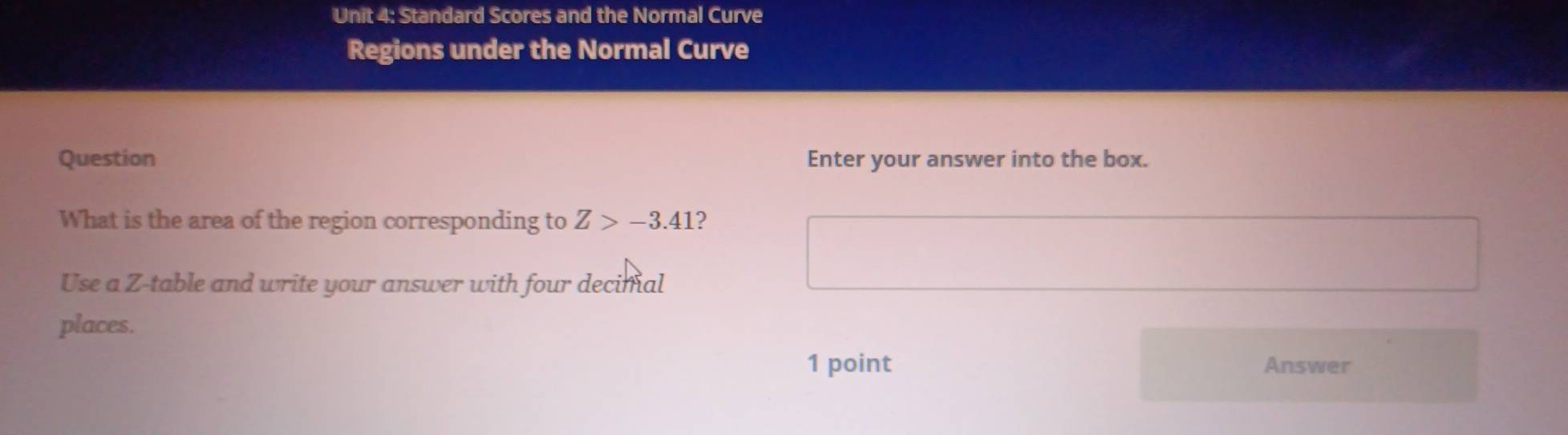 Standard Scores and the Normal Curve 
Regions under the Normal Curve 
Question Enter your answer into the box. 
What is the area of the region corresponding to Z>-3.41 2 
Use a Z -table and write your answer with four decimal 
places. 
1 point Answer