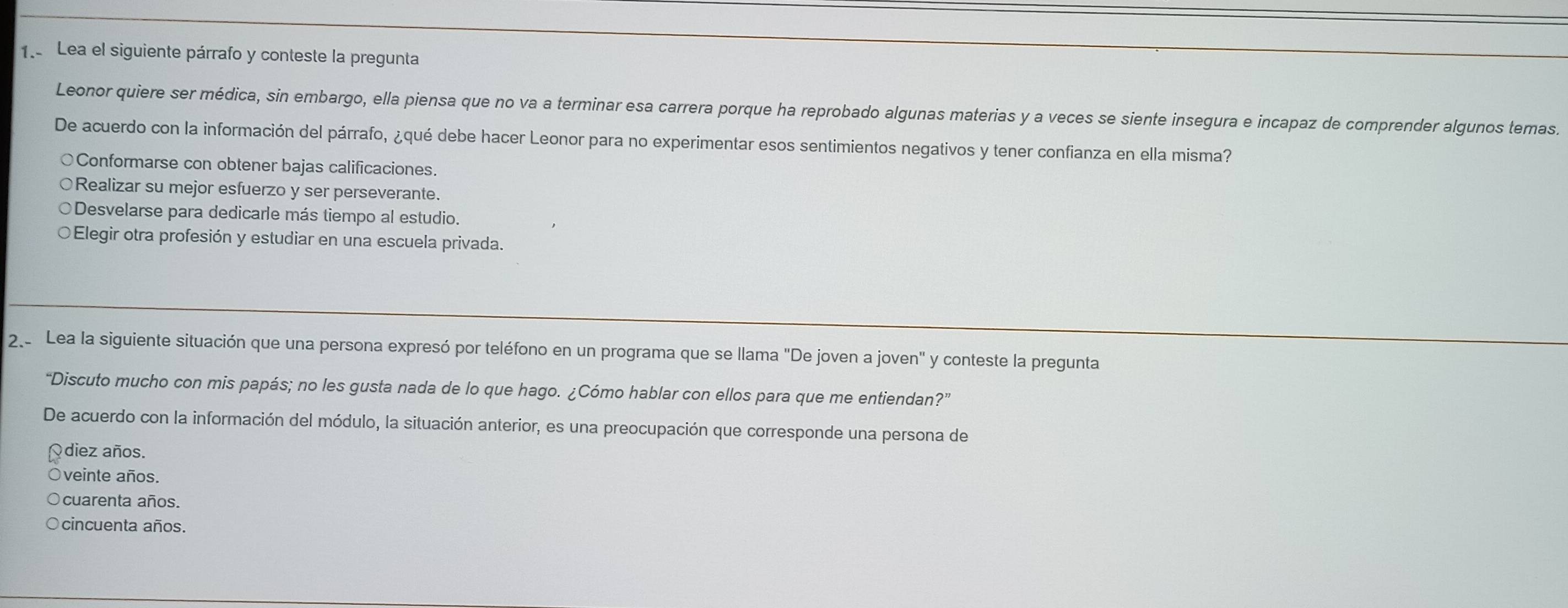 Lea el siguiente párrafo y conteste la pregunta
Leonor quiere ser médica, sin embargo, ella piensa que no va a terminar esa carrera porque ha reprobado algunas materias y a veces se siente insegura e incapaz de comprender algunos temas.
De acuerdo con la información del párrafo, ¿qué debe hacer Leonor para no experimentar esos sentimientos negativos y tener confianza en ella misma?
○Conformarse con obtener bajas calificaciones.
Realizar su mejor esfuerzo y ser perseverante.
Desvelarse para dedicarle más tiempo al estudio.
○Elegir otra profesión y estudiar en una escuela privada.
2 Lea la siguiente situación que una persona expresó por teléfono en un programa que se llama "De joven a joven" y conteste la pregunta
“Discuto mucho con mis papás; no les gusta nada de lo que hago. ¿Cómo hablar con ellos para que me entiendan?”
De acuerdo con la información del módulo, la situación anterior, es una preocupación que corresponde una persona de
Qdiez años.
Oveinte años.
Ocuarenta años.
○cincuenta años.