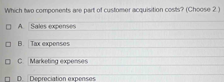 Which two components are part of customer acquisition costs? (Choose 2.)
A. Sales expenses
B. Tax expenses
C. Marketing expenses
D. Depreciation expenses