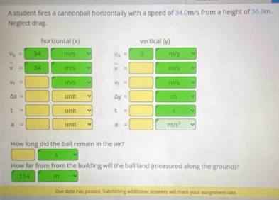 A student fires a cannonball horizontally with a speed of 34.0m/s from a height of 56.0m. 
Neglect drag. 
horizontal (x) vertical (y)
v_0=34 m/s v_o= □  D m/s
overline v=34 m/s overline v=□ m/s
v_1=□ m/s v_f=□ m/s
△ x=□ unit △ y=□ m
t=□ unit t=□ 5
a=□ unit a=□ m/s^2
How long did the ball remain in the air? 
(□)° s
How far from from the building will the ball land (measured along the ground)?
114 m
Due date has passed. Submitting additional answers will mark your assignment late.