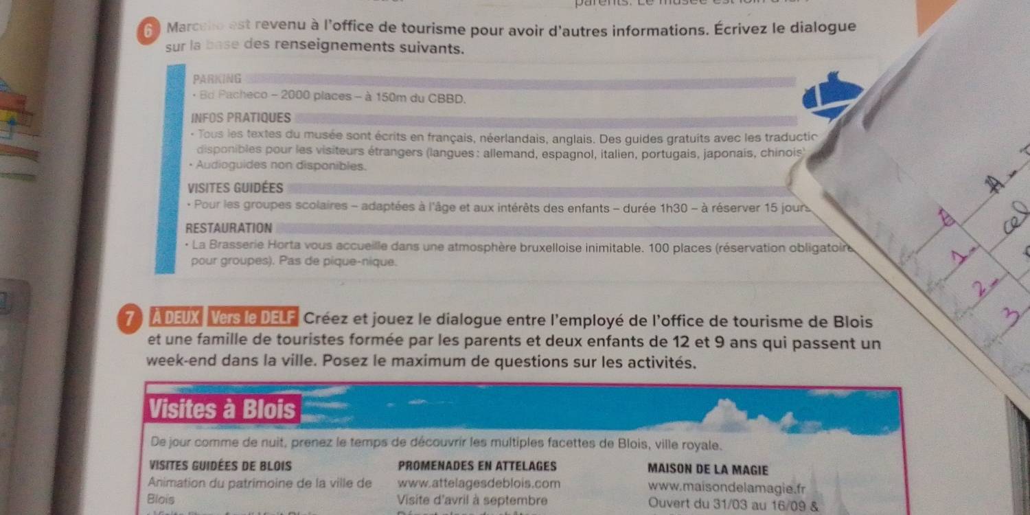 Marcelo est revenu à l'office de tourisme pour avoir d'autres informations. Écrivez le dialogue 
sur la base des renseignements suivants. 
PARKING 
· Bd Pacheco - 2000 places - à 150m du CBBD. 
INFOS PRATIQUES 
- Tous les textes du musée sont écrits en français, néerlandais, anglais. Des guides gratuits avec les traductic 
disponibles pour les visiteurs étrangers (langues: allemand, espagnol, italien, portugais, japonais, chinois) 
• Audioguides non disponibles. 
VIsITEs GUIDéEs 
- Pour les groupes scolaires - adaptées à l'âge et aux intérêts des enfants - durée . ih30-a réserver 15 jours 
RESTAURATION 
· La Brasserie Horta vous accueille dans une atmosphère bruxelloise inimitable. 100 places (réservation obligatoin 
pour groupes). Pas de pique-nique. 
7 À DEUX Vers le DELF, Créez et jouez le dialogue entre l'employé de l'office de tourisme de Blois 
et une famille de touristes formée par les parents et deux enfants de 12 et 9 ans qui passent un 
week-end dans la ville. Posez le maximum de questions sur les activités. 
Visites à Blois 
De jour comme de nuit, prenez le temps de découvrir les multiples facettes de Blois, ville royale. 
VIsites Guidées de BLois PROMENADES EN ATTELAGES MAISON DE LA MAGIE 
Animation du patrimoine de la ville de www.attelagesdeblois.com www. maisondelamagie.fr 
Blois Visite d'avril à septembre Ouvert du 31/03 au 16/09 &