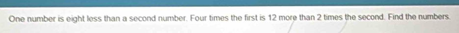 One number is eight less than a second number. Four times the first is 12 more than 2 times the second. Find the numbers.