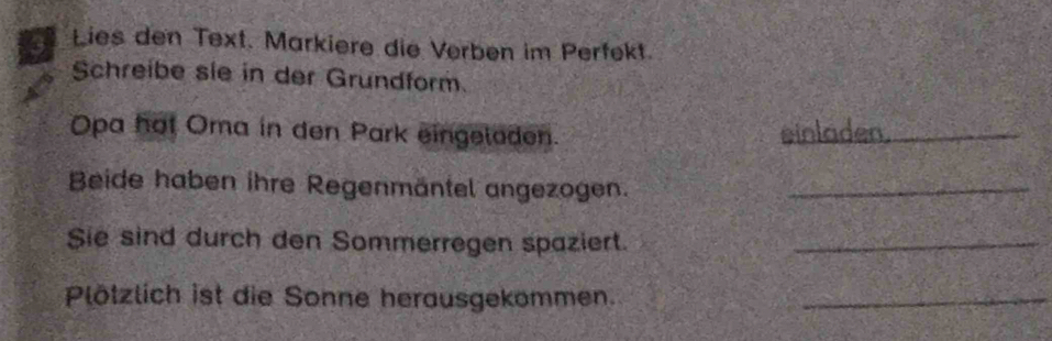 Lies den Text. Markiere die Verben im Perfekt. 
Schreibe sie in der Grundform. 
Opa hot Oma in den Park eingeloden. einladen._ 
Beide haben ihre Regenmäntel angezogen._ 
Sie sind durch den Sommerregen spaziert._ 
Plötzlich ist die Sonne herausgekommen._