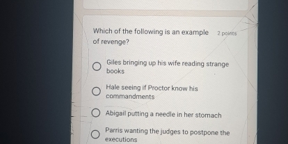 Which of the following is an example 2 points
of revenge?
Giles bringing up his wife reading strange
books
Hale seeing if Proctor know his
commandments
Abigail putting a needle in her stomach
Parris wanting the judges to postpone the
executions