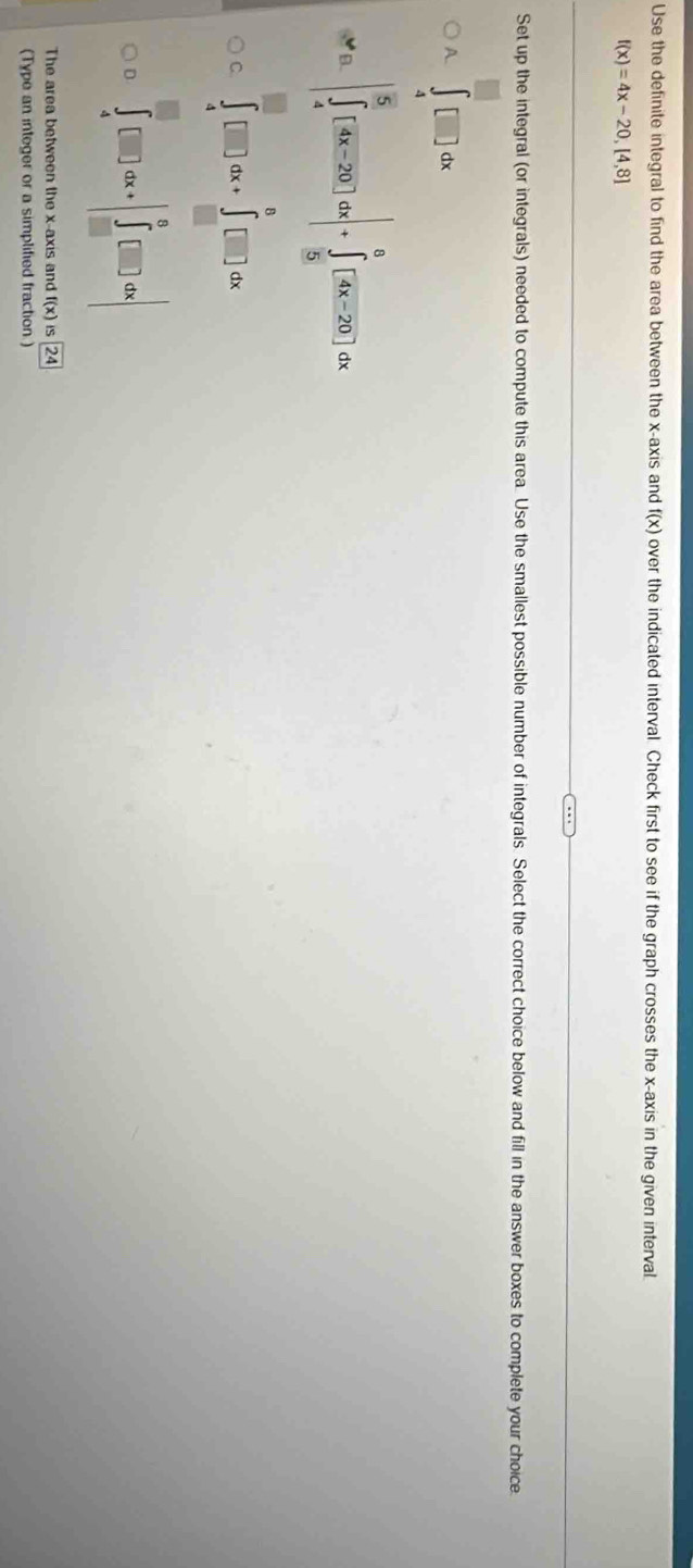 Use the definite integral to find the area between the x-axis and |(x) over the indicated interval. Check first to see if the graph crosses the x-axis in the given interval
f(x)=4x-20,[4,8]
Set up the integral (or integrals) needed to compute this area. Use the smallest possible number of integrals. Select the correct choice below and fill in the answer boxes to complete your choice
A. ∈tlimits _4^((□)□ dx
B. |∈tlimits _4^5[frac 4x-20)dx|+∈tlimits _5^(8[4x-20]dx
C. ∈tlimits _4^(□)□ dx+∈tlimits _(□)^6□ dx
∈tlimits _4^0□ dx+|∈tlimits _-^6)□ d[]dx|
The area between the x-axis and f(x)is24
(Type an integer or a simplified fraction)