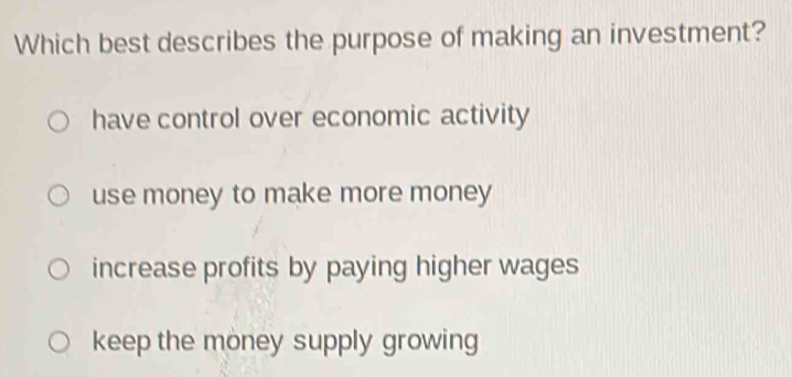 Which best describes the purpose of making an investment?
have control over economic activity
use money to make more money
increase profits by paying higher wages
keep the money supply growing