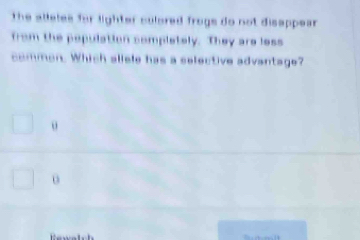 the alleles for lighter colored frogs do not disappear
from the population completely. They are less
common. Which aliele has a selective advantage?
o
o