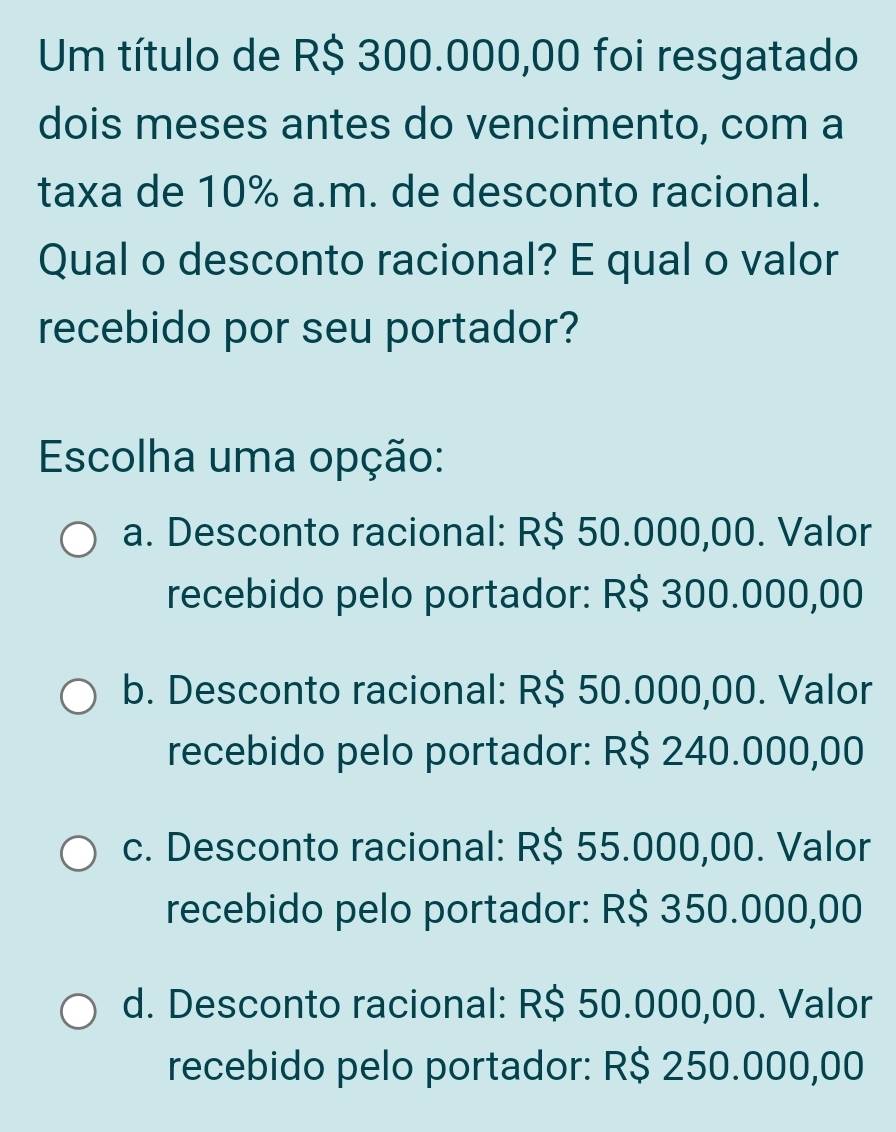 Um título de R$ 300.000,00 foi resgatado
dois meses antes do vencimento, com a
taxa de 10% a.m. de desconto racional.
Qual o desconto racional? E qual o valor
recebido por seu portador?
Escolha uma opção:
a. Desconto racional: R$ 50.000,00. Valor
recebido pelo portador: R$ 300.000,00
b. Desconto racional: R$ 50.000,00. Valor
recebido pelo portador: R$ 240.000,00
c. Desconto racional: R$ 55.000,00. Valor
recebido pelo portador: R$ 350.000,00
d. Desconto racional: R$ 50.000,00. Valor
recebido pelo portador: R$ 250.000,00