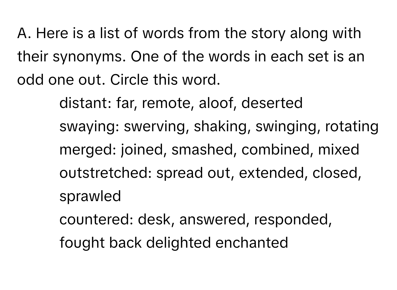 Here is a list of words from the story along with their synonyms. One of the words in each set is an odd one out. Circle this word.
1. distant: far, remote, aloof, deserted
2. swaying: swerving, shaking, swinging, rotating
3. merged: joined, smashed, combined, mixed
4. outstretched: spread out, extended, closed, sprawled
5. countered: desk, answered, responded, fought back delighted enchanted