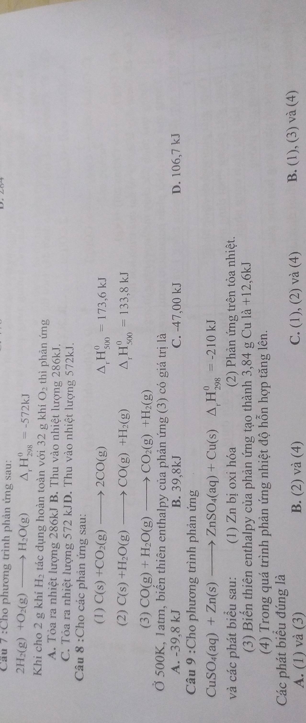 Cầu 7 :Cho phương trình phản ứng sau:
2H_2(g)+O_2(g)to H_2O(g) △ _rH_(298)^0=-572kJ
Khi cho 2 g khí H_2 tác dụng hoàn toàn với 32 g khí O_2 thì phản ứng
A. Tỏa ra nhiệt lượng 286kJ B. Thu vào nhiệt lượng 286kJ.
C. Tỏa ra nhiệt lượng 572 kJD. Thu vào nhiệt lượng 572kJ.
Câu 8 :Cho các phản ứng sau:
(1) C(s)+CO_2(g)to 2CO(g) △ _rH_(500)^0=173,6kJ
(2) C(s)+H_2O(g)to CO(g)+H_2(g) △ _rH_(500)^0=133,8kJ
(3) CO(g)+H_2O(g)to CO_2(g)+H_2(g)
Ở 500K, 1atm, biến thiên enthalpy của phản ứng (3) có giá trị là
A. -39,8 kJ B. 39,8kJ C. -47,00 kJ D. 106,7 kJ
Câu 9 :Cho phương trình phản ứng
CuSO_4(aq)+Zn(s)to ZnSO_4(aq)+Cu(s)△ _rH_(298)^0=-210kJ
và các phát biểu sau: (1) Zn bị oxi hóa (2) Phản ứng trên tỏa nhiệt.
(3) Biến thiên enthalpy của phản ứng tạo thành 3,84 g Cu là +12,6kJ
(4) Trong quá trình phản ứng nhiệt độ hỗn hợp tăng lên.
Các phát biểu đúng là
A. (1) và (3) B. (2) và (4) C. (1), (2) và (4) B. (1), (3) và (4)