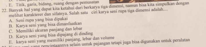 E. Titik, garis, bidang, ruang dengan pemusatan
22. Banyak hal yang dapat kita ketahui dari berkarya tiga dimensi, namun bisa kita simpulkan dengan
melihat karakterer dan sifatnya. Salah satu ciri karya seni rupa tiga dimensi adalah....
A. Seni rupa yang bisa dipakai
B. Karya seni yang bisa dimanfaatkan
C. Memiliki ukuran panjang dan lebar
D. Karya seni yang bisa dipajang di dinding
E. karya seni yang memiliki panjang, lebar dan volume
vang penciptaannya selain untuk pajangan tetapi juga bisa digunakan untuk peralatan