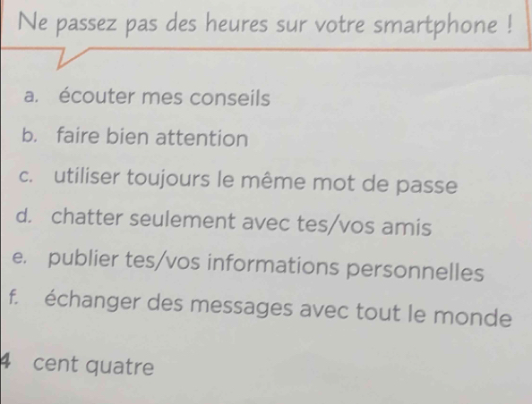 Ne passez pas des heures sur votre smartphone !
a. écouter mes conseils
b. faire bien attention
c. utiliser toujours le même mot de passe
d. chatter seulement avec tes/vos amis
e. publier tes/vos informations personnelles
f. échanger des messages avec tout le monde
4 cent quatre