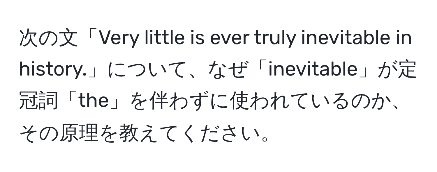 次の文「Very little is ever truly inevitable in history.」について、なぜ「inevitable」が定冠詞「the」を伴わずに使われているのか、その原理を教えてください。