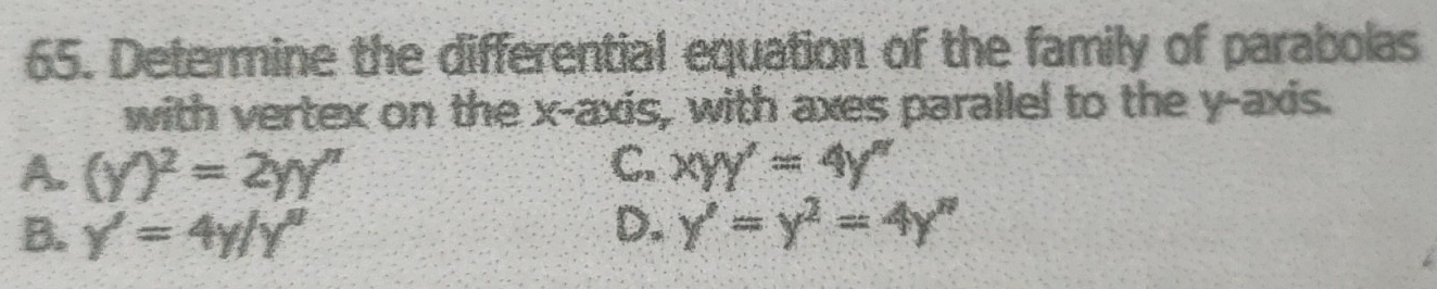 Determine the differential equation of the family of parabolas
with vertex on the x-axis, with axes parallel to the y-axis.
A. (y)^2=2yy'' C. xyy'=4y'
B. y'=4y/y'
D. y'=y^2=4y''