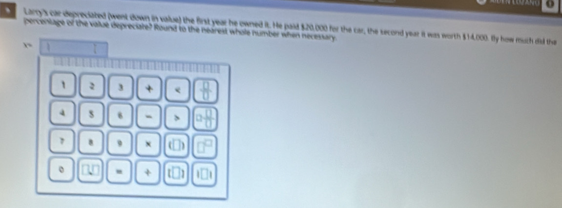 、 . Larry's car depreciated (went down in value) the first year he owned it. He paid $20,000 for the car, the second year it was worth $14,000. fly how much did tha 
percentage of the value depreciate? Round to the nearest whole number when necessary.
x=
1 2 3 + e  □ /□  
a s 8
 □ /□  
1 8 9 D 
。 
+ ]