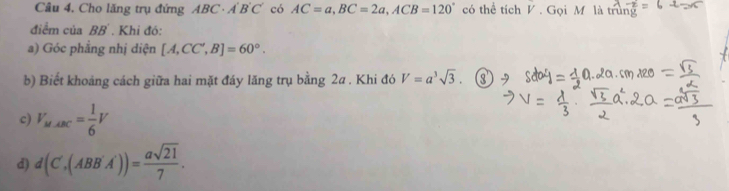 Cho lăng trụ đứng ABC· A'B'C' có AC=a, BC=2a, ACB=120° có thể tích V. Gọi M là 
điểm của BB. Khỉ đó: 
a) Góc phẳng nhị diện [A,CC',B]=60°. 
b) Biết khoảng cách giữa hai mặt đáy lăng trụ bằng 2a. Khi đó V=a^3sqrt(3). 
c) V_M-BC= 1/6 V
d) d(C',(ABB'A'))= asqrt(21)/7 .